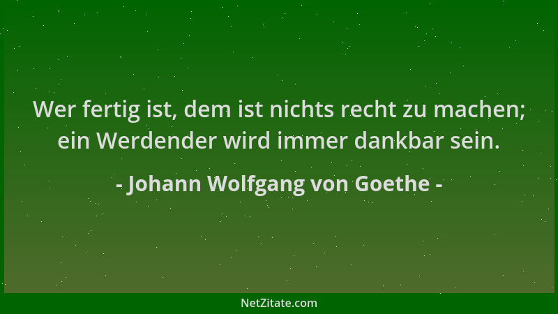 Johann Wolfgang von Goethe - Wer fertig ist, dem ist nichts recht zu machen; ein Werdender wird immer dankbar sein....