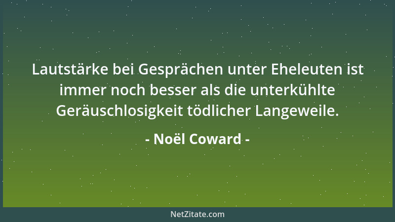Noël Coward - Lautstärke bei Gesprächen unter Eheleuten ist immer noch besser als die unterkühlte Geräuschlosigkeit tödlich...