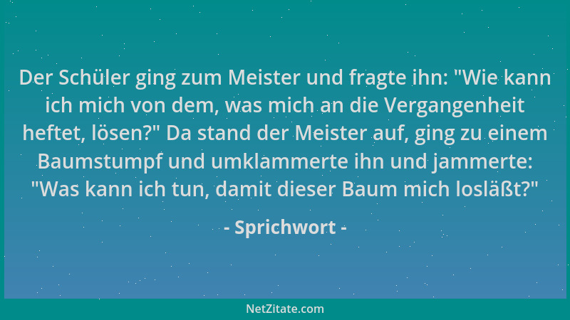 Sprichwort - Der Schüler ging zum Meister und fragte ihn:  "Wie kann ich mich von dem, was mich an die Vergangenheit heftet,...
