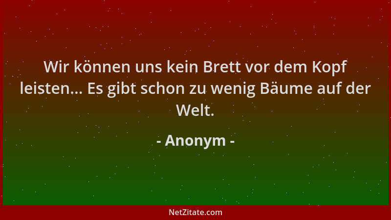 Anonym - Wir können uns kein Brett vor dem Kopf leisten... Es gibt schon zu wenig Bäume auf der Welt....