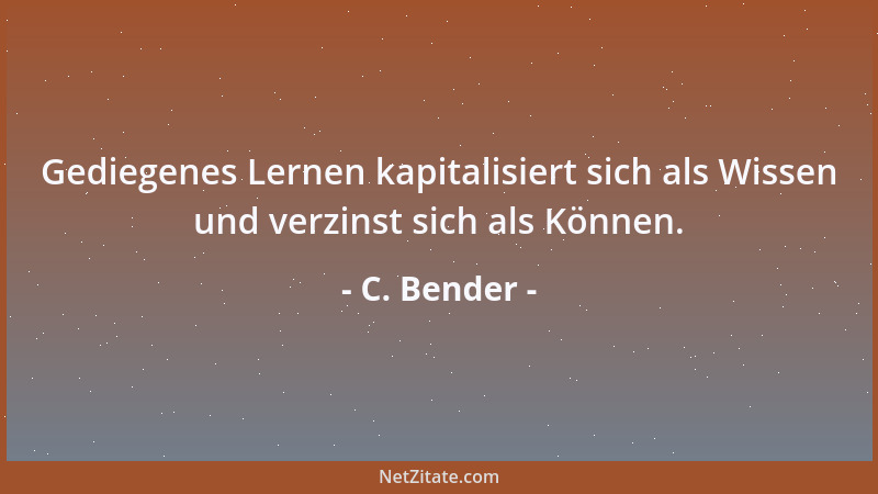 C. Bender - Gediegenes Lernen kapitalisiert sich als Wissen und verzinst sich als Können....