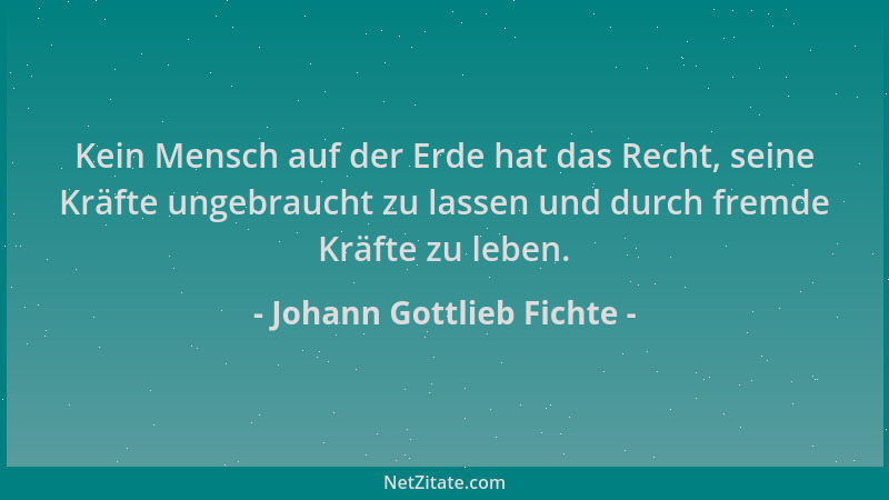 Johann Gottlieb Fichte - Kein Mensch auf der Erde hat das Recht, seine Kräfte ungebraucht zu lassen und durch fremde Kräfte...