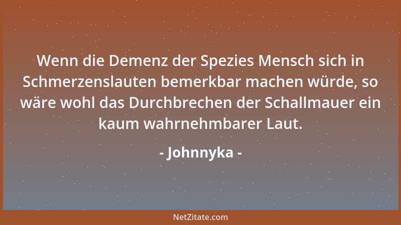 Johnnyka - Wenn die Demenz der Spezies Mensch sich in Schmerzenslauten bemerkbar machen würde, so wäre wohl das Durchbreche...