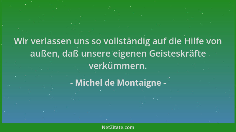 Michel de Montaigne - Wir verlassen uns so vollständig auf die Hilfe von außen, daß unsere eigenen Geisteskräfte verkümmern...