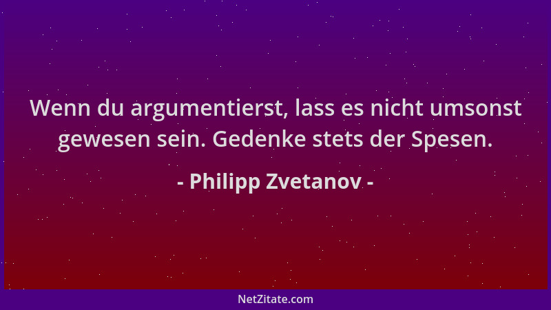 Philipp Zvetanov - Wenn du argumentierst, lass es nicht umsonst gewesen sein. Gedenke stets der Spesen....
