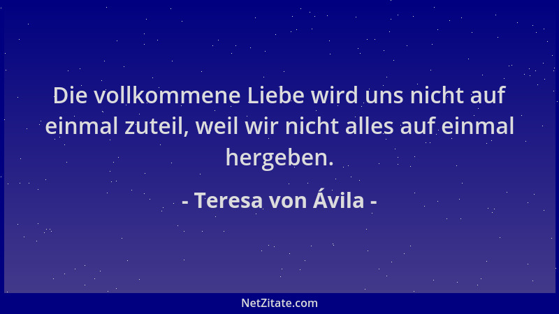 Teresa von Ávila - Die vollkommene Liebe wird uns nicht auf einmal zuteil, weil wir nicht alles auf einmal hergeben....