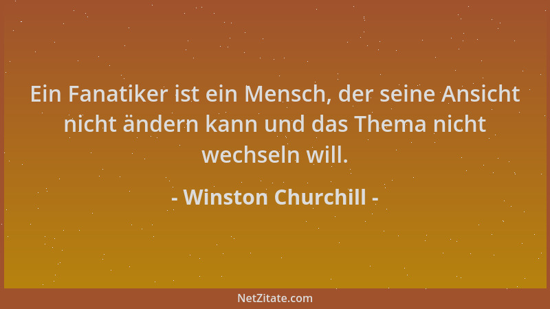 Winston Churchill - Ein Fanatiker ist ein Mensch, der seine Ansicht nicht ändern kann und das Thema nicht wechseln will....