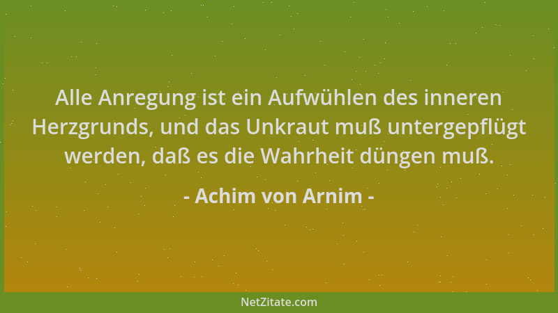 Achim von Arnim - Alle Anregung ist ein Aufwühlen des inneren Herzgrunds, und das Unkraut muß untergepflügt werden, daß es...