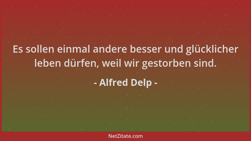Alfred Delp - Es sollen einmal andere besser und glücklicher leben dürfen, weil wir gestorben sind....