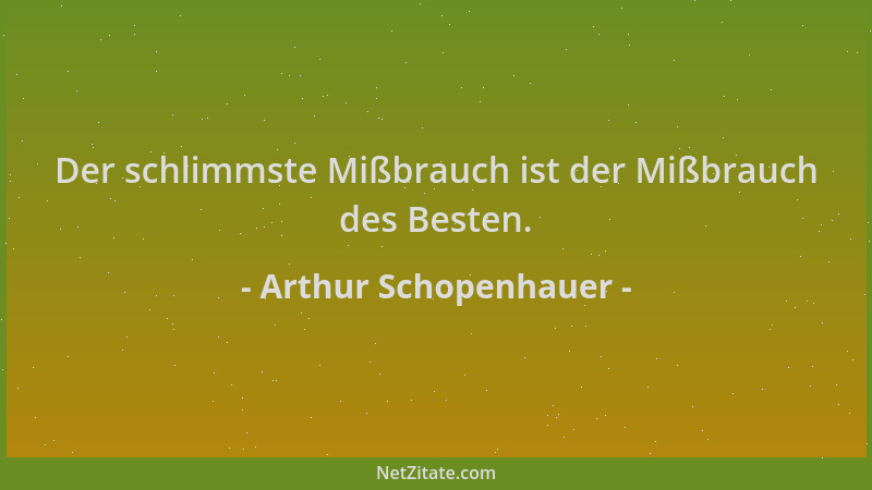 Arthur Schopenhauer - Der schlimmste Mißbrauch ist der Mißbrauch des Besten....