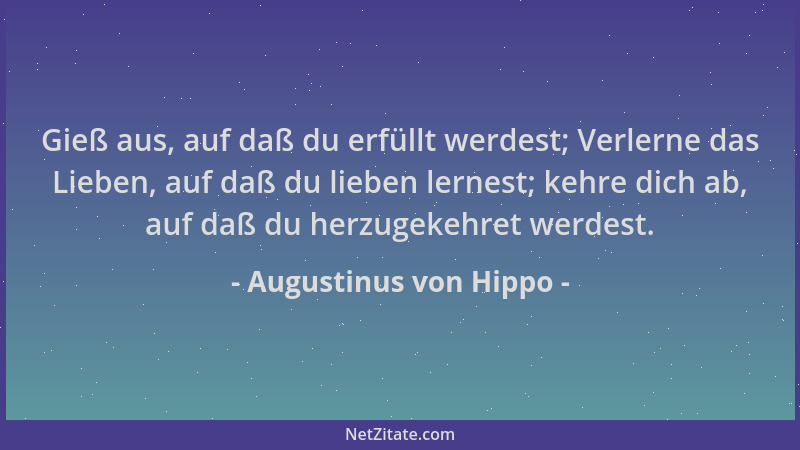 Augustinus von Hippo - Gieß aus, auf daß du erfüllt werdest; Verlerne das Lieben, auf daß du lieben lernest; kehre dich ab,...