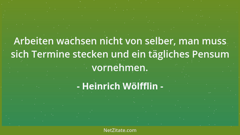 Heinrich Wölfflin - Arbeiten wachsen nicht von selber, man muss sich Termine stecken und ein tägliches Pensum vornehmen....