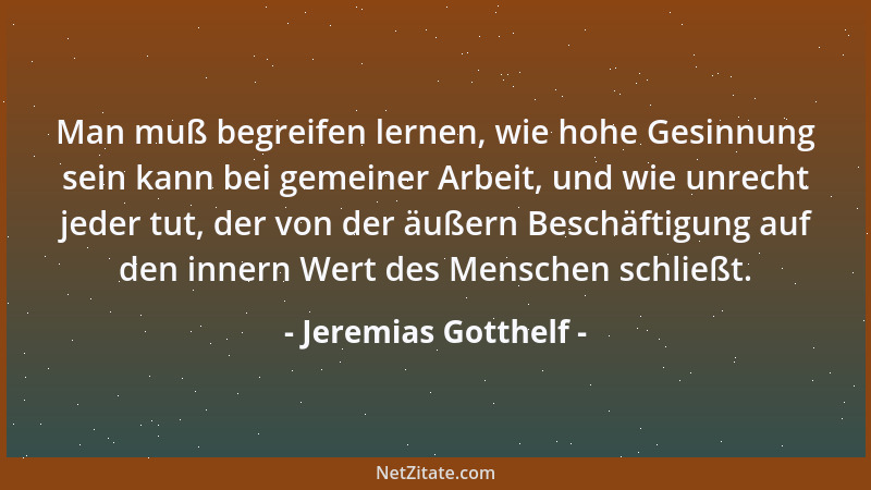 Jeremias Gotthelf - Man muß begreifen lernen, wie hohe Gesinnung sein kann bei gemeiner Arbeit, und wie unrecht jeder tut,...