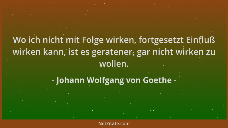 Johann Wolfgang von Goethe - Wo ich nicht mit Folge wirken, fortgesetzt Einfluß wirken kann, ist es geratener, gar nicht wi...