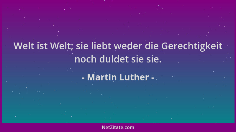 Martin Luther - Welt ist Welt; sie liebt weder die Gerechtigkeit noch duldet sie sie....