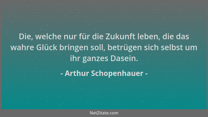 Arthur Schopenhauer - Die, welche nur für die Zukunft leben, die das wahre Glück bringen soll, betrügen sich selbst um ihr...