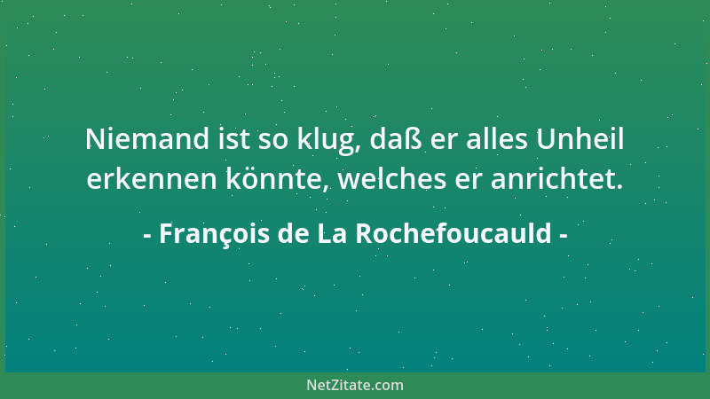 François de La Rochefoucauld - Niemand ist so klug, daß er alles Unheil erkennen könnte, welches er anrichtet....