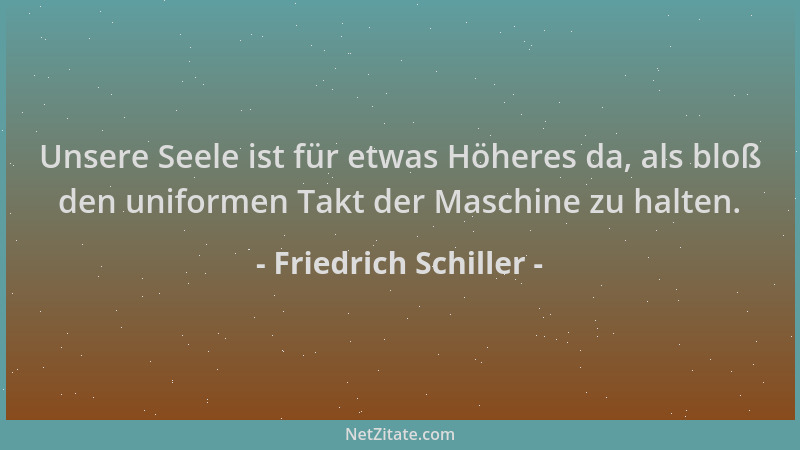 Friedrich Schiller - Unsere Seele ist für etwas Höheres da, als bloß den uniformen Takt der Maschine zu halten....