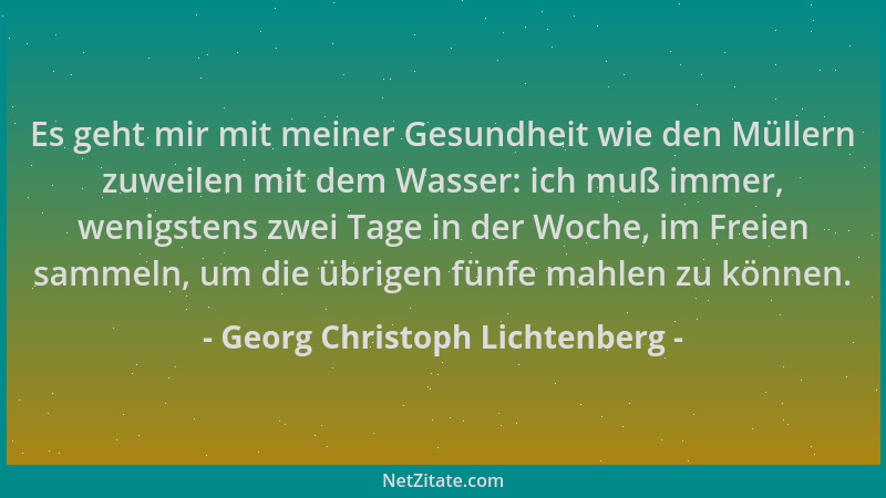Georg Christoph Lichtenberg - Es geht mir mit meiner Gesundheit wie den Müllern zuweilen mit dem Wasser: ich muß immer, wen...