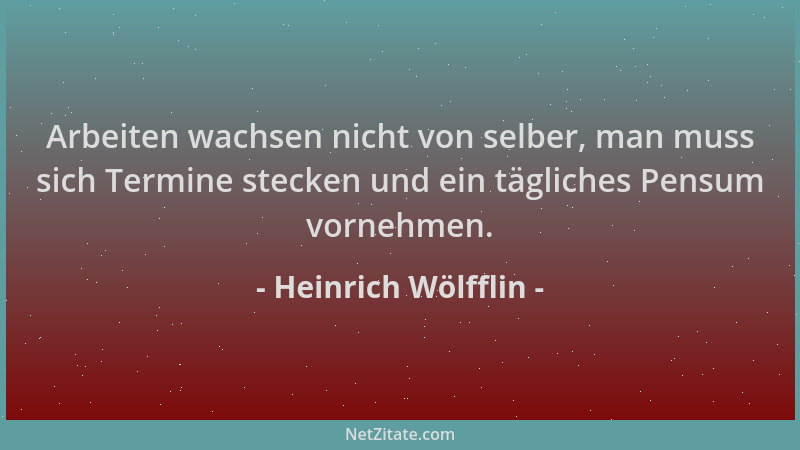 Heinrich Wölfflin - Arbeiten wachsen nicht von selber, man muss sich Termine stecken und ein tägliches Pensum vornehmen....