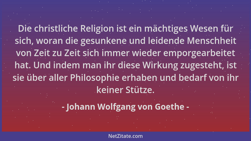Johann Wolfgang von Goethe - Die christliche Religion ist ein mächtiges Wesen für sich, woran die gesunkene und leidende Me...