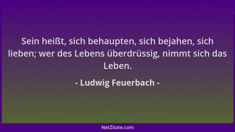 Ludwig Feuerbach - Sein heißt, sich behaupten, sich bejahen, sich lieben; wer des Lebens überdrüssig, nimmt sich das Leben....