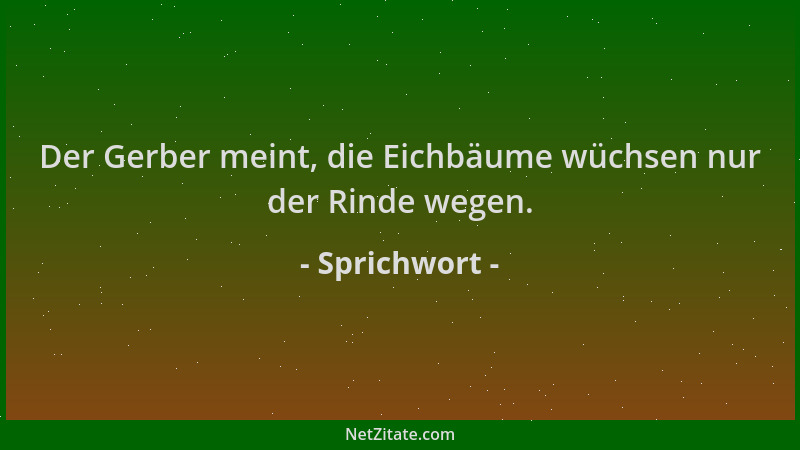 Sprichwort - Der Gerber meint, die Eichbäume wüchsen nur der Rinde wegen....