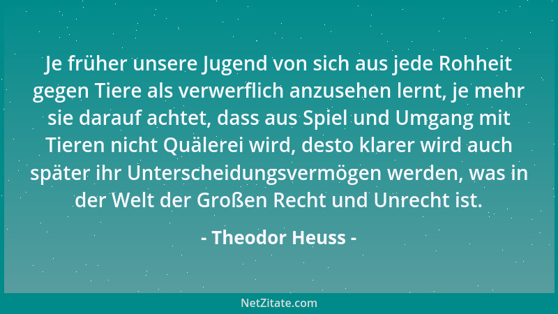 Theodor Heuss - Je früher unsere Jugend von sich aus jede Rohheit gegen Tiere als verwerflich anzusehen lernt, je mehr sie...
