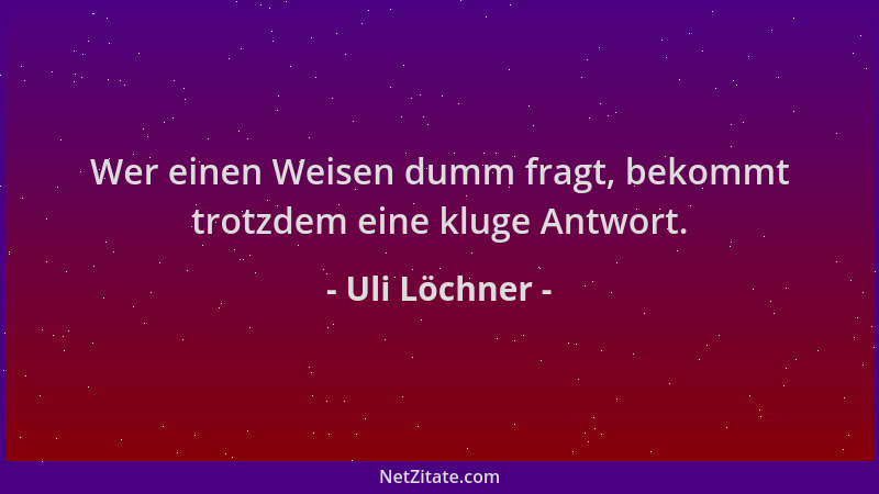 Uli Löchner - Wer einen Weisen dumm fragt, bekommt trotzdem eine kluge Antwort....