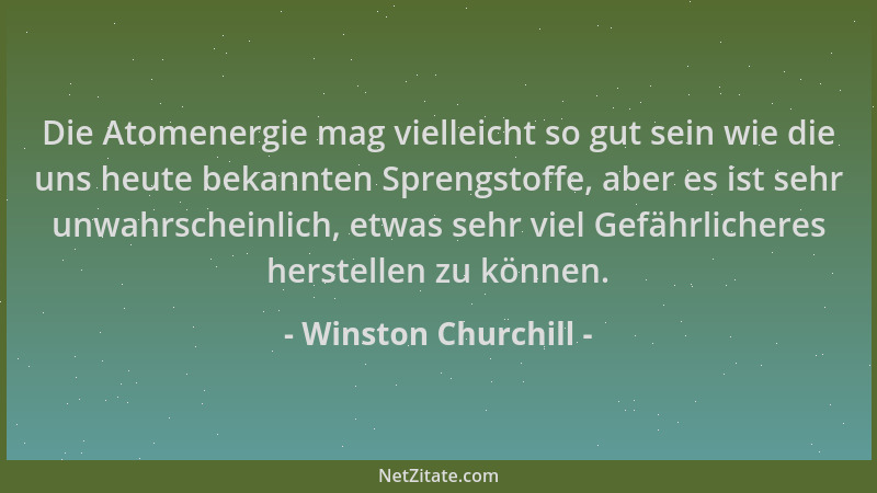 Winston Churchill - Die Atomenergie mag vielleicht so gut sein wie die uns heute bekannten Sprengstoffe, aber es ist sehr u...