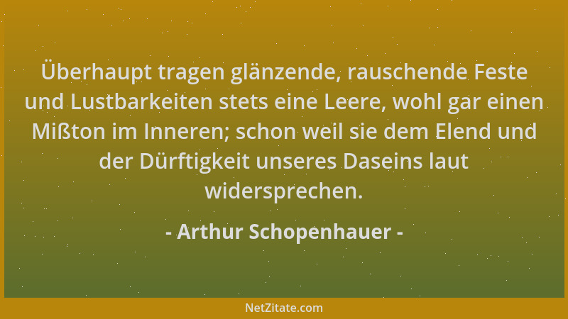 Arthur Schopenhauer - Überhaupt tragen glänzende, rauschende Feste und Lustbarkeiten stets eine Leere, wohl gar einen Mißto...