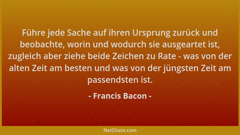 Francis Bacon - Führe jede Sache auf ihren Ursprung zurück und beobachte, worin und wodurch sie ausgeartet ist, zugleich ab...
