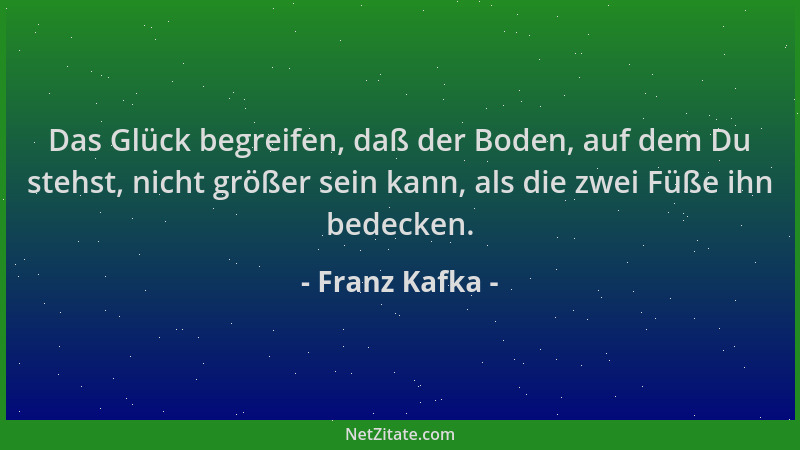 Franz Kafka - Das Glück begreifen, daß der Boden, auf dem Du stehst, nicht größer sein kann, als die zwei Füße ihn bedecken...