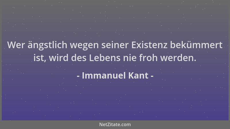 Immanuel Kant - Wer ängstlich wegen seiner Existenz bekümmert ist, wird des Lebens nie froh werden....
