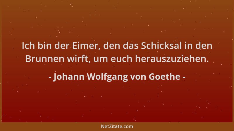Johann Wolfgang von Goethe - Ich bin der Eimer, den das Schicksal in den Brunnen wirft, um euch herauszuziehen....