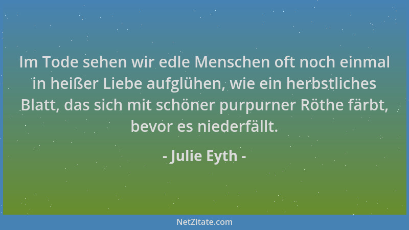 Julie Eyth - Im Tode sehen wir edle Menschen oft noch einmal in heißer Liebe aufglühen, wie ein herbstliches Blatt, das sic...