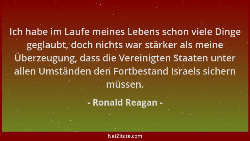 Ronald Reagan - Ich habe im Laufe meines Lebens schon viele Dinge geglaubt, doch nichts war stärker als meine Überzeugung,...