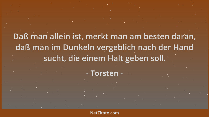 Torsten - Daß man allein ist, merkt man am besten daran, daß man im Dunkeln vergeblich nach der Hand sucht, die einem Halt...