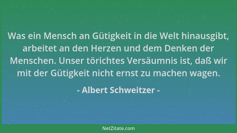 Albert Schweitzer - Was ein Mensch an Gütigkeit in die Welt hinausgibt, arbeitet an den Herzen und dem Denken der Menschen....