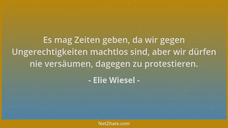 Elie Wiesel - Es mag Zeiten geben, da wir gegen Ungerechtigkeiten machtlos sind, aber wir dürfen nie versäumen, dagegen zu...