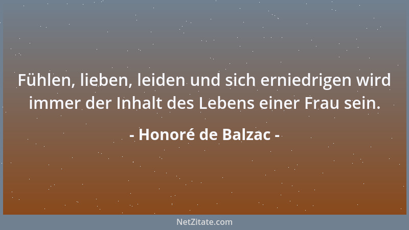 Honoré de Balzac - Fühlen, lieben, leiden und sich erniedrigen wird immer der Inhalt des Lebens einer Frau sein....