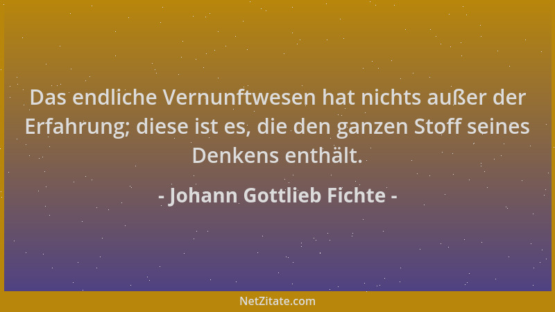 Johann Gottlieb Fichte - Das endliche Vernunftwesen hat nichts außer der Erfahrung; diese ist es, die den ganzen Stoff sein...