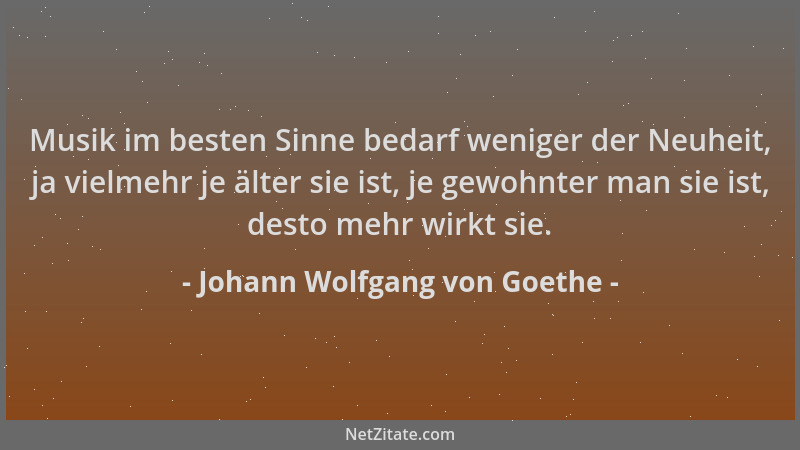 Johann Wolfgang von Goethe - Musik im besten Sinne bedarf weniger der Neuheit, ja vielmehr je älter sie ist, je gewohnter m...