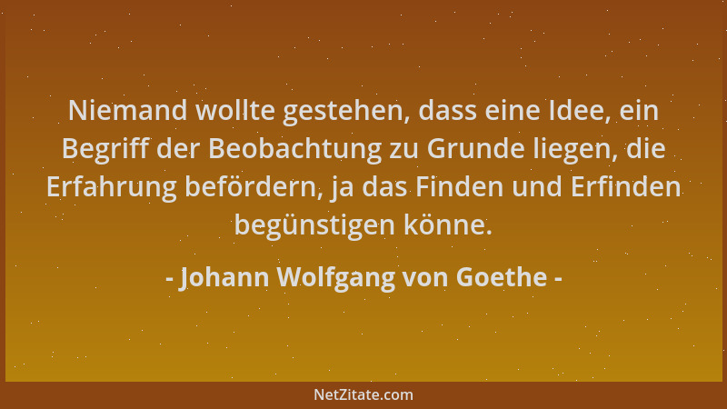 Johann Wolfgang von Goethe - Niemand wollte gestehen, dass eine Idee, ein Begriff der Beobachtung zu Grunde liegen, die Erf...
