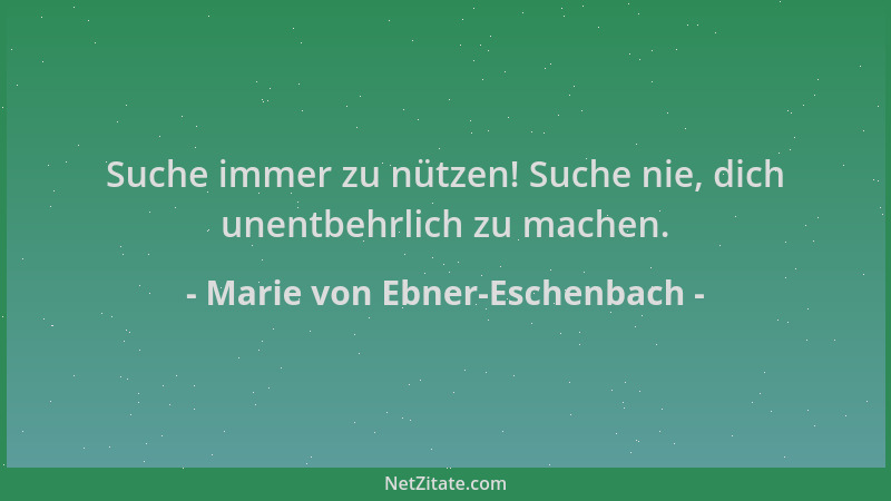 Marie von Ebner-Eschenbach - Suche immer zu nützen! Suche nie, dich unentbehrlich zu machen....