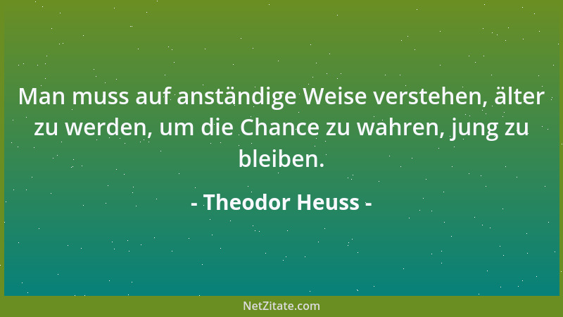 Theodor Heuss - Man muss auf anständige Weise verstehen, älter zu werden, um die Chance zu wahren, jung zu bleiben....