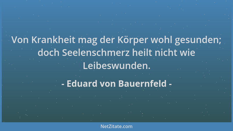 Eduard von Bauernfeld - Von Krankheit mag der Körper wohl gesunden; doch Seelenschmerz heilt nicht wie Leibeswunden....