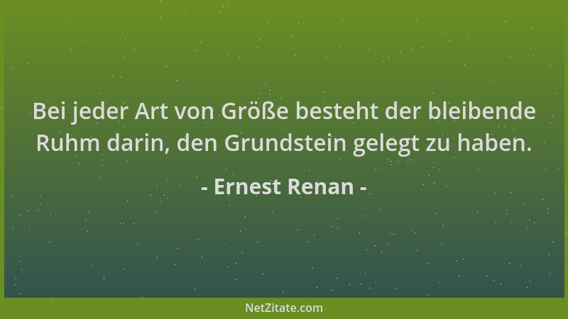 Ernest Renan - Bei jeder Art von Größe besteht der bleibende Ruhm darin, den Grundstein gelegt zu haben....