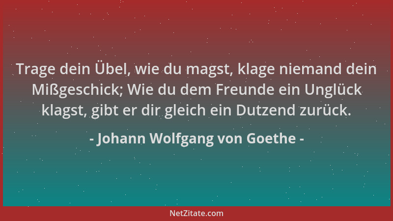 Johann Wolfgang von Goethe - Trage dein Übel, wie du magst, klage niemand dein Mißgeschick; Wie du dem Freunde ein Unglück...