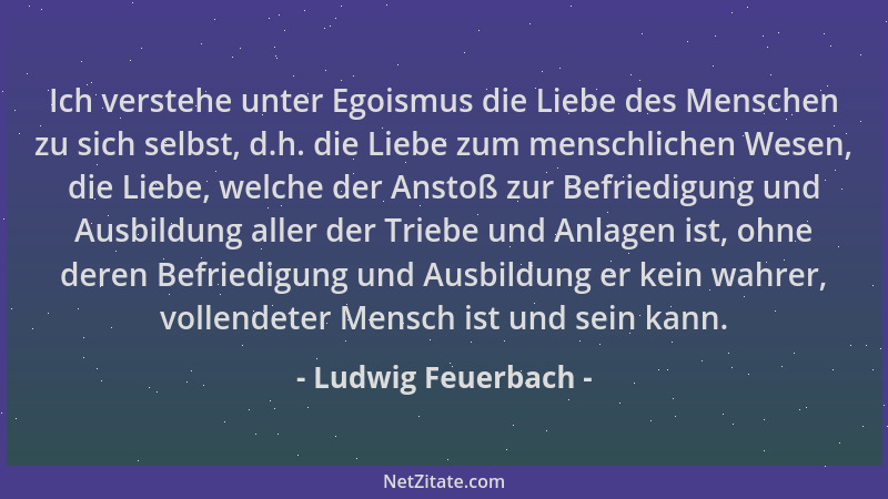 Ludwig Feuerbach - Ich verstehe unter Egoismus die Liebe des Menschen zu sich selbst, d.h. die Liebe zum menschlichen Wesen...